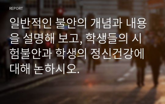 일반적인 불안의 개념과 내용을 설명해 보고, 학생들의 시험불안과 학생의 정신건강에 대해 논하시오.