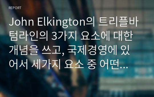 John Elkington의 트리플바텀라인의 3가지 요소에 대한 개념을 쓰고, 국제경영에 있어서 세가지 요소 중 어떤 것이 가장 중요하다고 생각하는지에 관해 쓰고 왜 중요한지에 대해 본인의 생각을 글로벌기업 사례를 통하여 기술하시오.