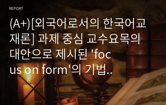 (A+)[외국어로서의 한국어교재론] 과제 중심 교수요목의 대안으로 제시된 &#039;focus on form&#039;의 기법에 대해 &#039;focus on formS&#039;, &#039;focus on meaning&#039;과 비교하여 구체적인 예를 바탕으로 설명하시오.
