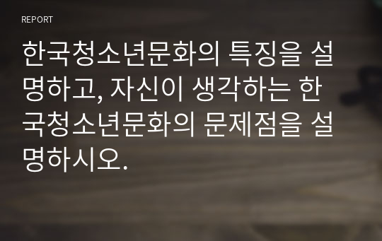 한국청소년문화의 특징을 설명하고, 자신이 생각하는 한국청소년문화의 문제점을 설명하시오.