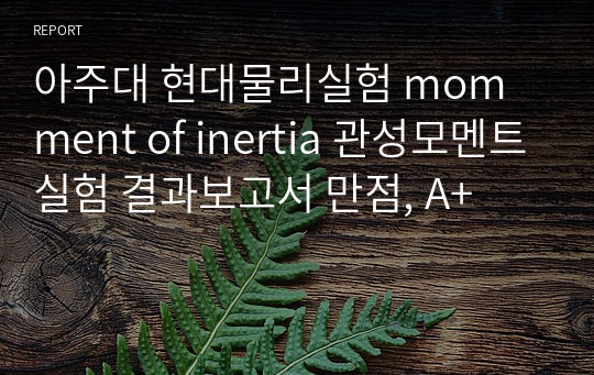 아주대 현대물리실험 momment of inertia 관성모멘트실험 결과보고서 만점, A+