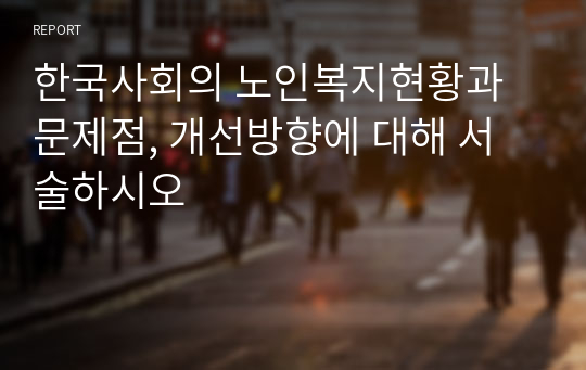 한국사회의 노인복지현황과 문제점, 개선방향에 대해 서술하시오