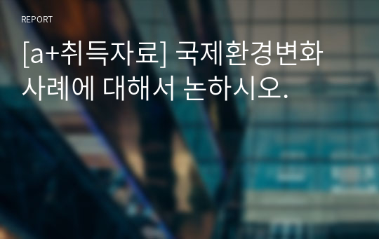 [a+취득자료] 국제환경변화사례에 대해서 논하시오.