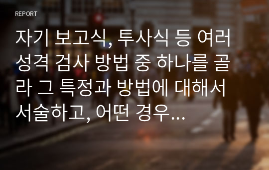 자기 보고식, 투사식 등 여러 성격 검사 방법 중 하나를 골라 그 특정과 방법에 대해서 서술하고, 어떤 경우에 어떤 성격 검사 방법을 활용하는 것인지에 대해 서술하시오