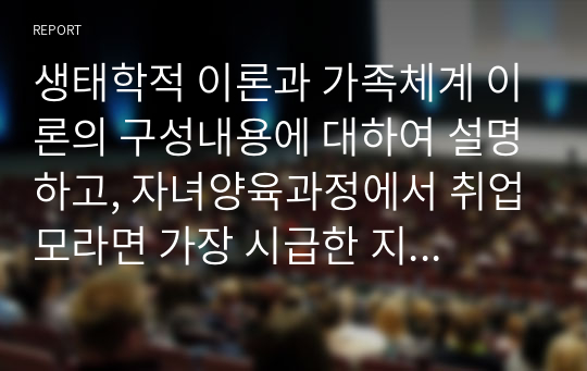 생태학적 이론과 가족체계 이론의 구성내용에 대하여 설명하고, 자녀양육과정에서 취업모라면 가장 시급한 지원방안과