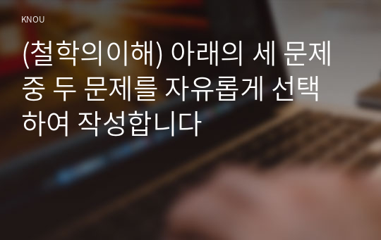 (철학의이해) 아래의 세 문제 중 두 문제를 자유롭게 선택하여 작성합니다