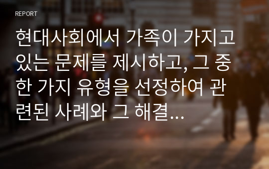 현대사회에서 가족이 가지고 있는 문제를 제시하고, 그 중 한 가지 유형을 선정하여 관련된 사례와 그 해결 방안을