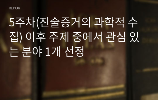 5주차(진술증거의 과학적 수집) 이후 주제 중에서 관심 있는 분야 1개 선정