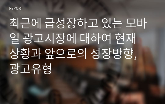 최근에 급성장하고 있는 모바일 광고시장에 대하여 현재 상황과 앞으로의 성장방향, 광고유형