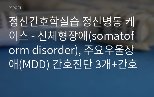 정신간호학실습 정신병동 케이스 - 신체형장애(somatoform disorder), 주요우울장애(MDD) 간호진단 3개+간호과정 1개 (A+)