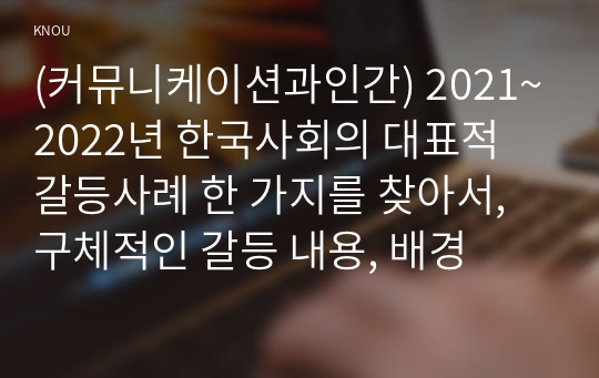 (커뮤니케이션과인간) 2021~2022년 한국사회의 대표적 갈등사례 한 가지를 찾아서, 구체적인 갈등 내용, 배경