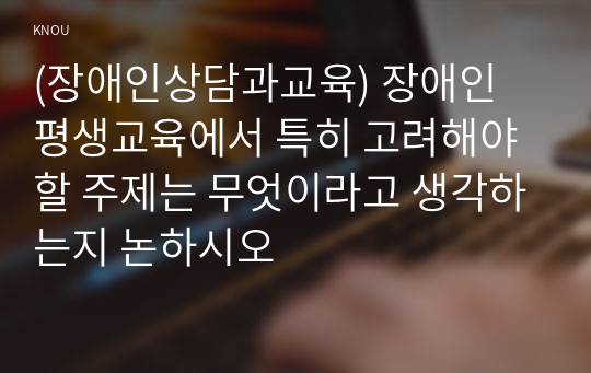 (장애인상담과교육) 장애인 평생교육에서 특히 고려해야할 주제는 무엇이라고 생각하는지 논하시오