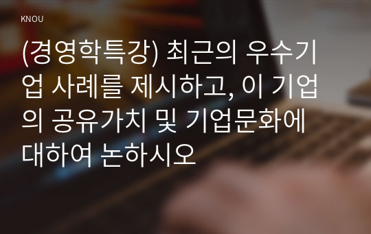 (경영학특강) 최근의 우수기업 사례를 제시하고, 이 기업의 공유가치 및 기업문화에 대하여 논하시오