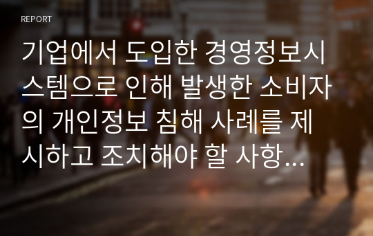 기업에서 도입한 경영정보시스템으로 인해 발생한 소비자의 개인정보 침해 사례를 제시하고 조치해야 할 사항이 무엇인지 서술하시오