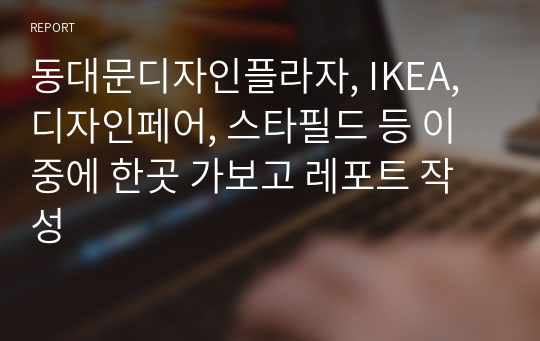 동대문디자인플라자, IKEA, 디자인페어, 스타필드 등 이중에 한곳 가보고 레포트 작성