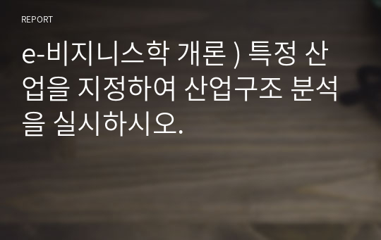 e-비지니스학 개론 ) 특정 산업을 지정하여 산업구조 분석을 실시하시오.