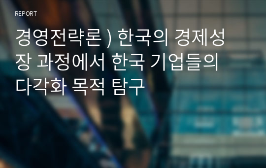 경영전략론 ) 한국의 경제성장 과정에서 한국 기업들의 다각화 목적 탐구