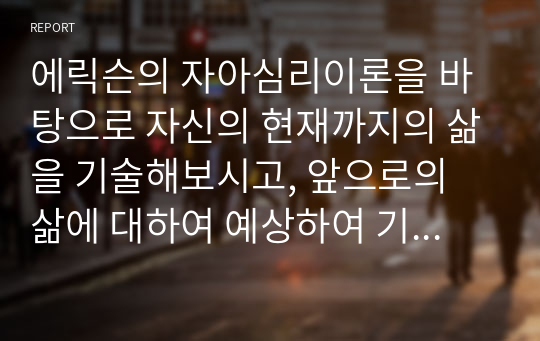 에릭슨의 자아심리이론을 바탕으로 자신의 현재까지의 삶을 기술해보시고, 앞으로의 삶에 대하여 예상하여 기술하시오 에릭슨 이론의 기본가정 및 주요개념 그리고 8가지 발달단계를 기본으로 서술하시오