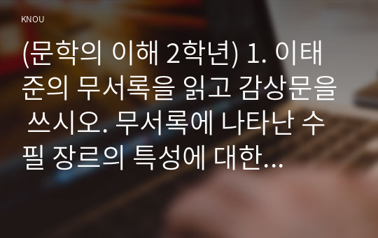 (문학의 이해 2학년) 1. 이태준의 무서록을 읽고 감상문을 쓰시오. 무서록에 나타난 수필 장르의 특성에 대한 자신의 견해를 반드시 포함하시오.~4. 영화 &lt;시&gt;를 보고 감상문을 쓰시오. 주인공 미자가 시(詩)에 대해 알아가는 과정을 서술하고 시란 무엇인가에 대한 자신의 견해를 반드시 포함하여 기술하시오.