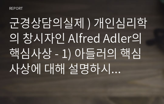 군경상담의실제 ) 개인심리학의 창시자인 Alfred Adler의 핵심사상 - 1) 아들러의 핵심사상에 대해 설명하시오. 2) 아들러의 개인심리학이 이 시대에 주목받을 가치가 있다면