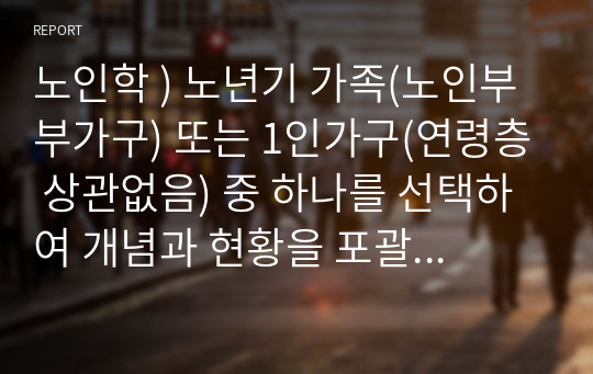 노인학 ) 노년기 가족(노인부부가구) 또는 1인가구(연령층 상관없음) 중 하나를 선택하여 개념과 현황을 포괄적으로 조사하여 정리