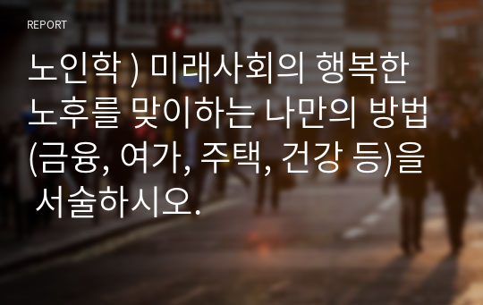 노인학 ) 미래사회의 행복한 노후를 맞이하는 나만의 방법(금융, 여가, 주택, 건강 등)을 서술하시오.