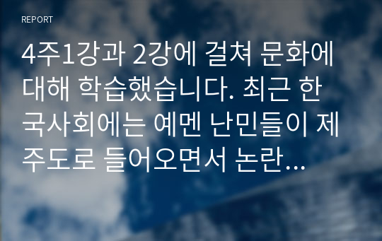 4주1강과 2강에 걸쳐 문화에 대해 학습했습니다. 최근 한국사회에는 예멘 난민들이 제주도로 들어오면서 논란이 된 바가 있습니다. 우리사회는 난민을 받아들여야 될까 거부해야 될까 문화론적 측면에서 자신의 견해를 제시하십시오.