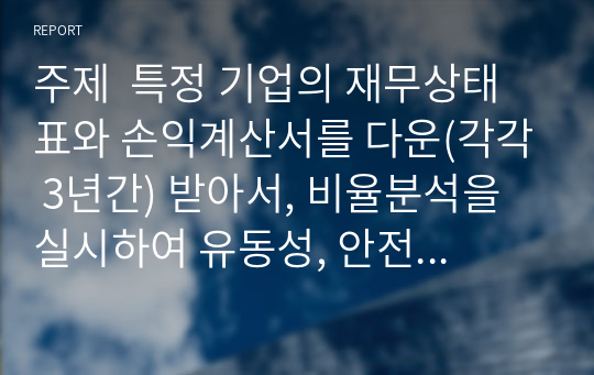 주제  특정 기업의 재무상태표와 손익계산서를 다운(각각 3년간) 받아서, 비율분석을 실시하여 유동성, 안전성, 수익성 등을 분석하시오.