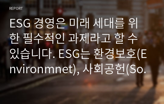 ESG 경영은 미래 세대를 위한 필수적인 과제라고 할 수 있습니다. ESG는 환경보호(Environmnet), 사회공헌(Social), 윤리경영(Governance)을 의미합니다. 전 세계적인 핵심과제인 환경문제와 사회적 약자에 대한 사회공헌 활동, 기업의 법과 윤리 준수가 기업의 지속적인 성장 동력이 될 수 있다는 뜻으로 전 세계적으로 기업을 평가하는 중