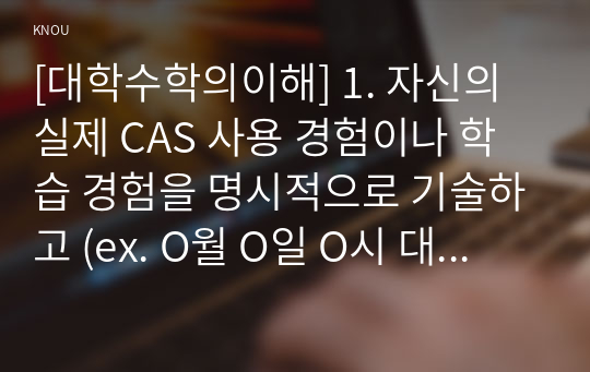 [대학수학의이해] 1. 자신의 실제 CAS 사용 경험이나 학습 경험을 명시적으로 기술하고 (ex. O월 O일 O시 대학수학의 이해 교과목 동영상 강의 수강 후 학습 중 Maxima 실습) 2. CAS 등 컴퓨터 소프트웨어를 이용한 수학 학습 방법에 대해 찬성 또는 반대 중 하나의 입장을 택하여 자신의 견해를 독창적으로 논하시오.