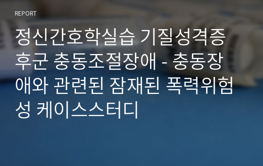 정신간호학실습 기질성격증후군 충동조절장애 - 충동장애와 관련된 잠재된 폭력위험성 케이스스터디