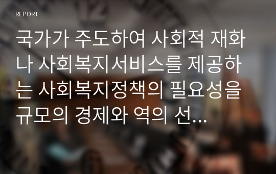 국가가 주도하여 사회적 재화나 사회복지서비스를 제공하는 사회복지정책의 필요성을 규모의 경제와 역의 선택 측면에서 설명하시오. 또한 각각 실제 사례를 조사하여 소개하시오