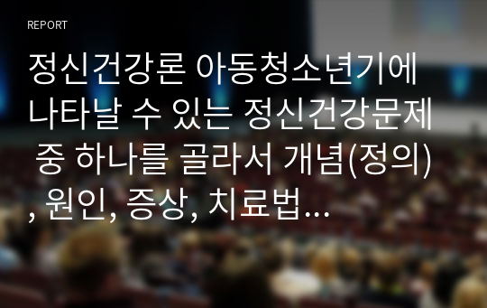 정신건강론 아동청소년기에 나타날 수 있는 정신건강문제 중 하나를 골라서 개념(정의), 원인, 증상, 치료법을 서술하시오.