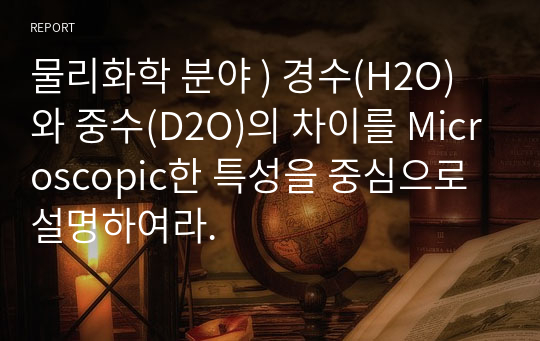 물리화학 분야 ) 경수(H2O)와 중수(D2O)의 차이를 Microscopic한 특성을 중심으로 설명하여라.