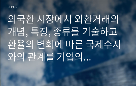 외국환 시장에서 외환거래의 개념, 특징, 종류를 기술하고 환율의 변화에 따른 국제수지와의 관계를 기업의 경영측면인 손해와 이익관점에서 아래의 환율변동 사례를 통해 분석하시오.