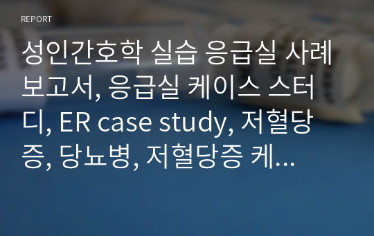 성인간호학 실습 응급실 사례보고서, 응급실 케이스 스터디, ER case study, 저혈당증, 당뇨병, 저혈당증 케이스 스터디, 저혈당증 간호진단, 당뇨병 간호진단