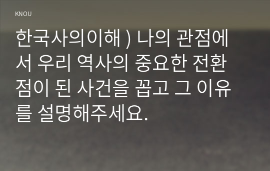 한국사의이해 ) 나의 관점에서 우리 역사의 중요한 전환점이 된 사건을 꼽고 그 이유를 설명해주세요.