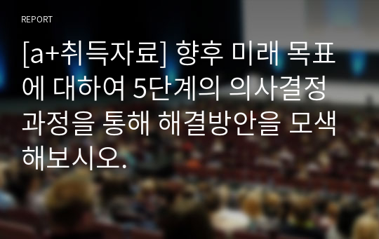 [a+취득자료] 향후 미래 목표에 대하여 5단계의 의사결정 과정을 통해 해결방안을 모색해보시오.