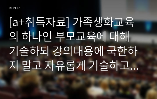 [a+취득자료] 가족생화교육의 하나인 부모교육에 대해 기술하되 강의내용에 국한하지 말고 자유롭게 기술하고 부모교육의 사례로 부모교육 프로그램의 실제를 소개하며 기술하시오.