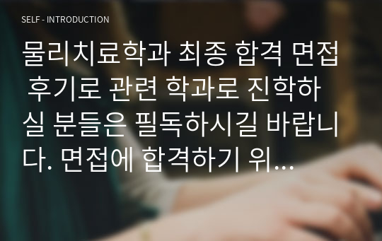 물리치료학과 최종 합격 면접 후기로 관련 학과로 진학하실 분들은 필독하시길 바랍니다. 면접에 합격하기 위해선 반드시 기출 면접을 살펴보아야 합니다. 본 자료를 통해 누구나 원하는 물리치료사가 되시길 빕니다.