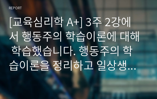 [교육심리학 A+] 3주 2강에서 행동주의 학습이론에 대해 학습했습니다. 행동주의 학습이론을 정리하고 일상생활에서 행동주의 학습이론이 적용되는 실제적인 사례를 들어 기술하시오.