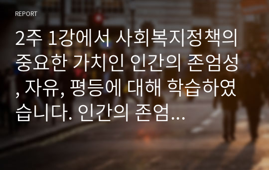 2주 1강에서 사회복지정책의 중요한 가치인 인간의 존엄성, 자유, 평등에 대해 학습하였습니다. 인간의 존엄성, 자유, 평등 세 가지 가치 중에서 하나를 선택하여 1)일반적 개념과 2)사회복지정책에서 가지는 의미를 설명하고, 3)이 가치가 잘 반영되었다고 생각하는 사회복지제도를 선택하여 설명해주세요