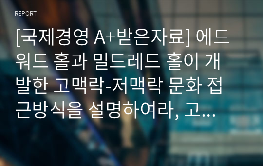 [국제경영 A+받은자료] 에드워드 홀과 밀드레드 홀이 개발한 고맥락-저맥락 문화 접근방식을 설명하여라, 고맥락 문화와 저맥락 문화권에의 관찰된 사업환경의 가장 큰 차이점은 무엇인가?