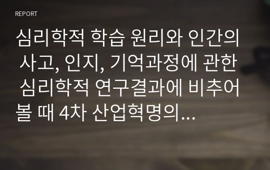 심리학적 학습 원리와 인간의 사고, 인지, 기억과정에 관한 심리학적 연구결과에 비추어볼 때 4차 산업혁명의 시대를 살아가는 우리의 아이들과 젊은 세대들이 어떻게 하면 창의성을 가진 인간으로 성장할 수 있을지, 우리 교육의 문제점과 개선점은 무엇인지에 대한 개인적인 의견을 제시하시오.