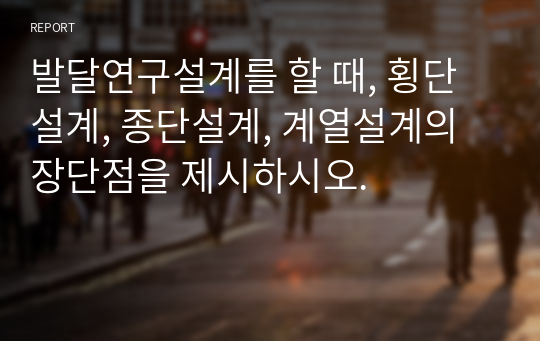 [발달심리 A+] 발달연구설계를 할 때, 횡단설계, 종단설계, 계열설계의 장단점을 제시하시오.