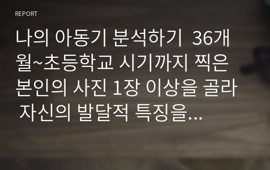 나의 아동기 분석하기  36개월~초등학교 시기까지 찍은 본인의 사진 1장 이상을 골라 자신의 발달적 특징을 설명하고 교안에 나온 발달 이론을 근거로 분석하기(분석의 근거로 사용한 발달 이론은 2개 이상 이어야 함) 이 특성이 지금의 나에게 어떤 영향을 미쳤고 관련이 있는지 등 지금의 내 모습에 대해 돌아보며 과제를 작성하기