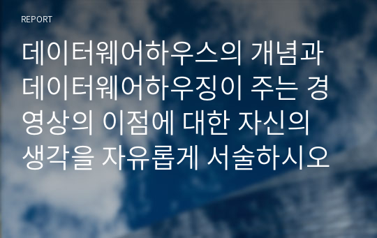 데이터웨어하우스의 개념과 데이터웨어하우징이 주는 경영상의 이점에 대한 자신의 생각을 자유롭게 서술하시오