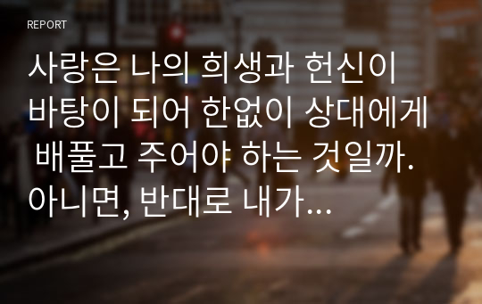 사랑은 나의 희생과 헌신이 바탕이 되어 한없이 상대에게 배풀고 주어야 하는 것일까. 아니면, 반대로 내가 상대의 희생과 헌신을 받으며 누릴 수 있어야 하는 것일까. 사랑의 의미를 생각해보고, 사랑이 주는 것인지, 받는 것인지에 대해 서술하시오