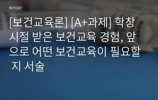 [보건교육론] [A+과제] 학창시절 받은 보건교육 경험, 앞으로 어떤 보건교육이 필요할 지 서술