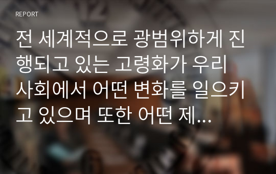 전 세계적으로 광범위하게 진행되고 있는 고령화가 우리 사회에서 어떤 변화를 일으키고 있으며 또한 어떤 제도적 장치나 복지가 필요할지 생각해보고 조사한 내용이나 자신의 의견을 서술하시오. 또한, 인구의 고령화에 대한 자신만의 생각을 서술하시오.